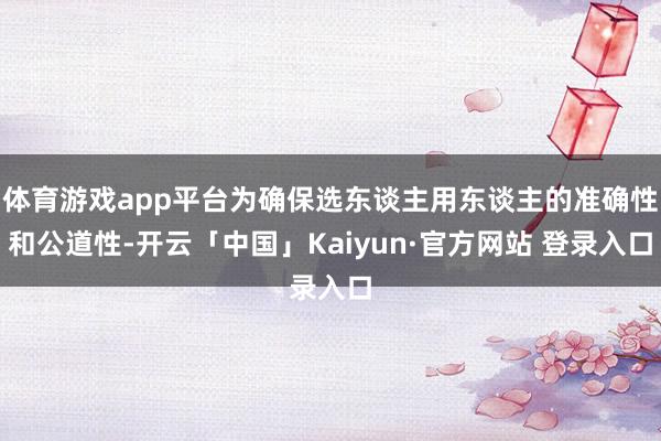 体育游戏app平台为确保选东谈主用东谈主的准确性和公道性-开云「中国」Kaiyun·官方网站 登录入口