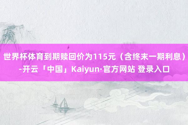 世界杯体育到期赎回价为115元（含终末一期利息）-开云「中国」Kaiyun·官方网站 登录入口