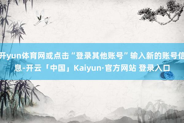 开yun体育网或点击“登录其他账号”输入新的账号信息-开云「中国」Kaiyun·官方网站 登录入口