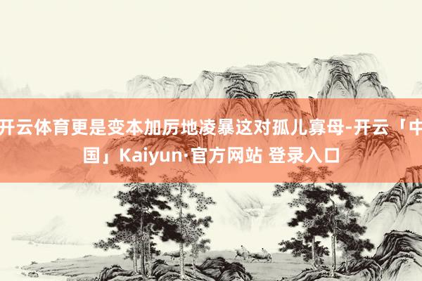 开云体育更是变本加厉地凌暴这对孤儿寡母-开云「中国」Kaiyun·官方网站 登录入口