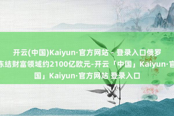 开云(中国)Kaiyun·官方网站 - 登录入口俄罗斯央行在欧盟被冻结财富领域约2100亿欧元-开云「中国」Kaiyun·官方网站 登录入口