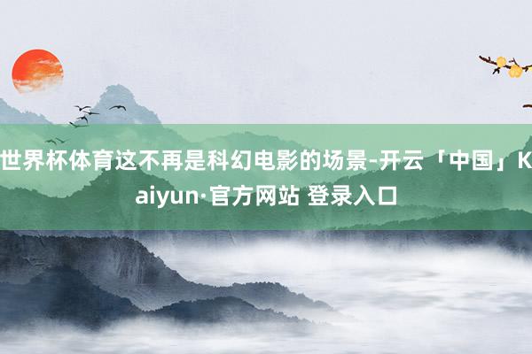世界杯体育这不再是科幻电影的场景-开云「中国」Kaiyun·官方网站 登录入口