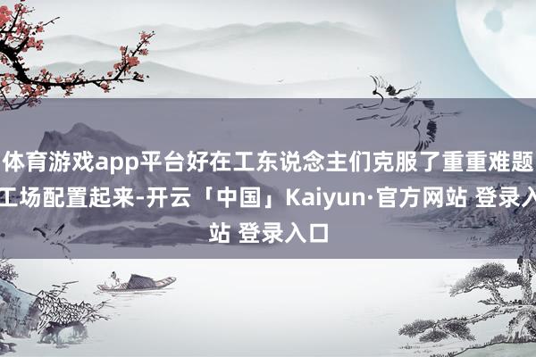 体育游戏app平台好在工东说念主们克服了重重难题将工场配置起来-开云「中国」Kaiyun·官方网站 登录入口