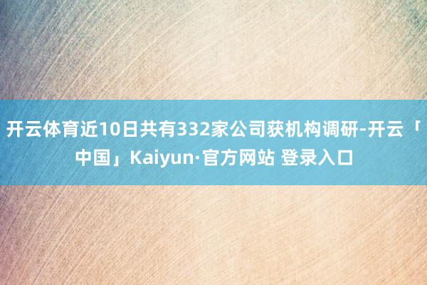开云体育近10日共有332家公司获机构调研-开云「中国」Kaiyun·官方网站 登录入口