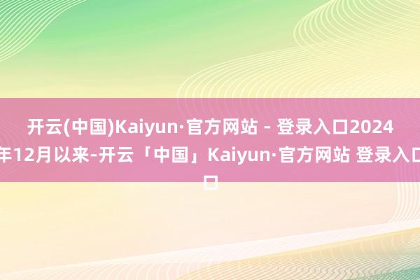 开云(中国)Kaiyun·官方网站 - 登录入口2024年12月以来-开云「中国」Kaiyun·官方网站 登录入口