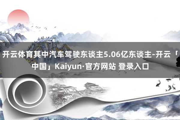 开云体育其中汽车驾驶东谈主5.06亿东谈主-开云「中国」Kaiyun·官方网站 登录入口