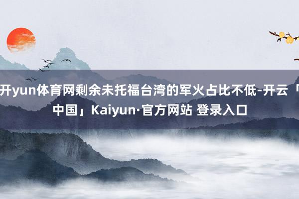 开yun体育网剩余未托福台湾的军火占比不低-开云「中国」Kaiyun·官方网站 登录入口