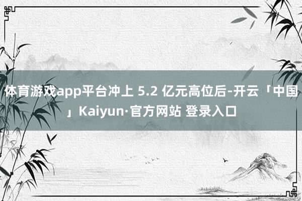 体育游戏app平台冲上 5.2 亿元高位后-开云「中国」Kaiyun·官方网站 登录入口