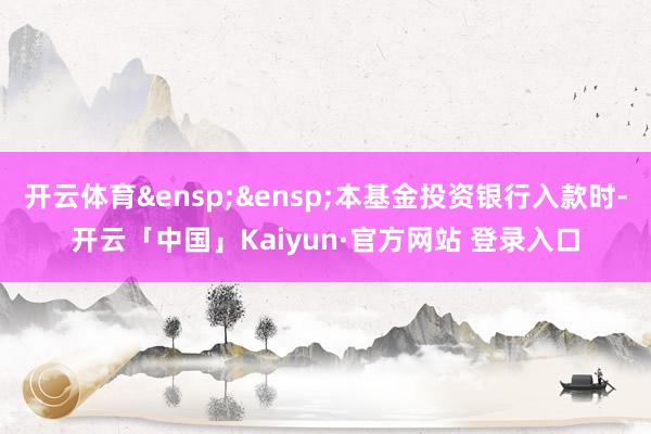 开云体育&ensp;&ensp;本基金投资银行入款时-开云「中国」Kaiyun·官方网站 登录入口