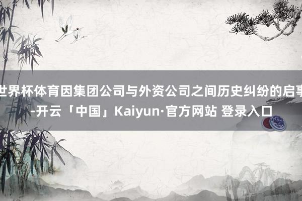 世界杯体育因集团公司与外资公司之间历史纠纷的启事-开云「中国」Kaiyun·官方网站 登录入口