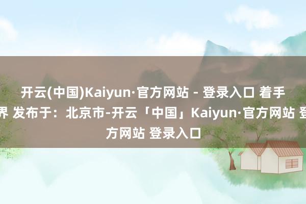开云(中国)Kaiyun·官方网站 - 登录入口 着手：金融界 发布于：北京市-开云「中国」Kaiyun·官方网站 登录入口