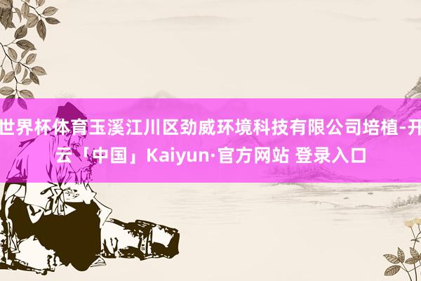 世界杯体育玉溪江川区劲威环境科技有限公司培植-开云「中国」Kaiyun·官方网站 登录入口
