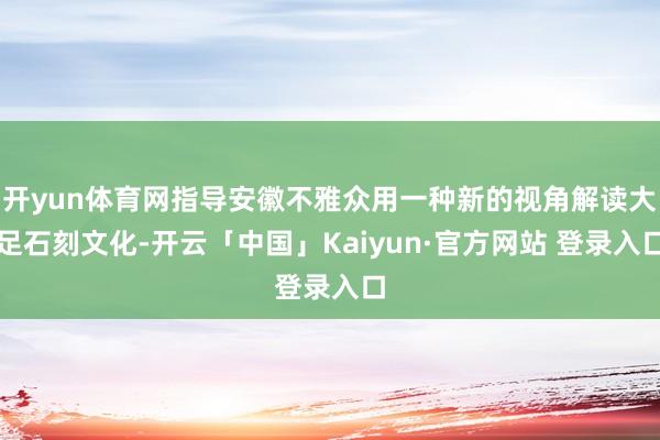 开yun体育网指导安徽不雅众用一种新的视角解读大足石刻文化-开云「中国」Kaiyun·官方网站 登录入口