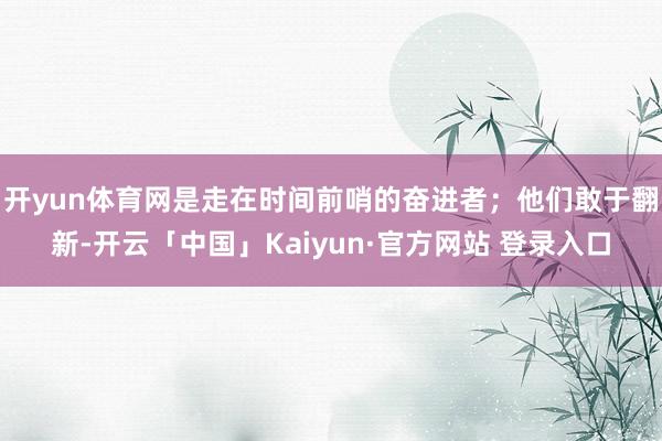 开yun体育网是走在时间前哨的奋进者；他们敢于翻新-开云「中国」Kaiyun·官方网站 登录入口