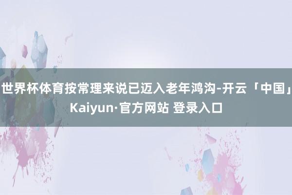 世界杯体育按常理来说已迈入老年鸿沟-开云「中国」Kaiyun·官方网站 登录入口