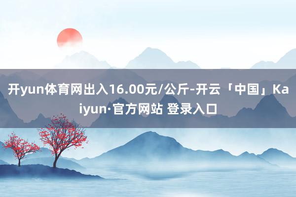 开yun体育网出入16.00元/公斤-开云「中国」Kaiyun·官方网站 登录入口
