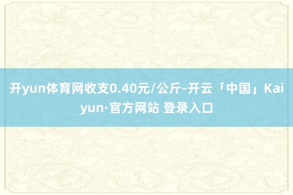 开yun体育网收支0.40元/公斤-开云「中国」Kaiyun·官方网站 登录入口