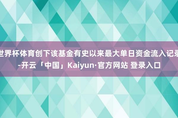 世界杯体育创下该基金有史以来最大单日资金流入记录-开云「中国」Kaiyun·官方网站 登录入口