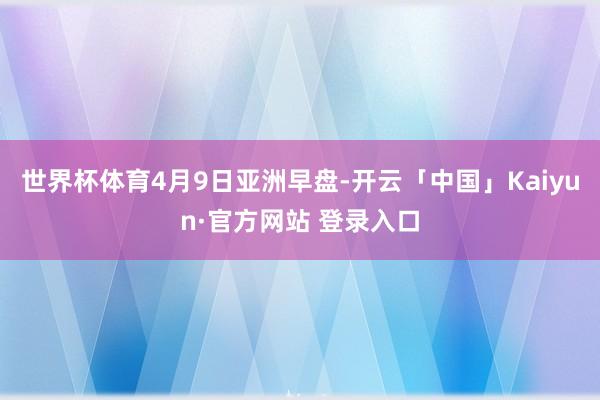 世界杯体育　　4月9日亚洲早盘-开云「中国」Kaiyun·官方网站 登录入口
