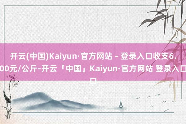 开云(中国)Kaiyun·官方网站 - 登录入口收支6.00元/公斤-开云「中国」Kaiyun·官方网站 登录入口