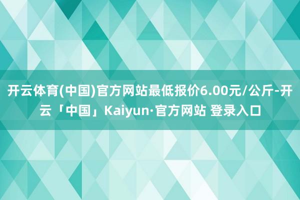 开云体育(中国)官方网站最低报价6.00元/公斤-开云「中国」Kaiyun·官方网站 登录入口
