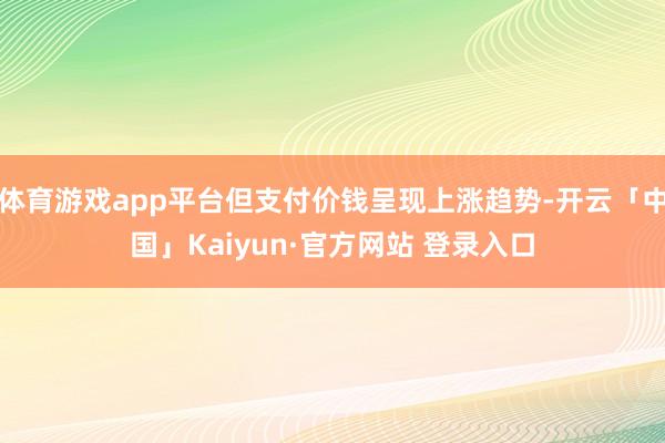 体育游戏app平台但支付价钱呈现上涨趋势-开云「中国」Kaiyun·官方网站 登录入口