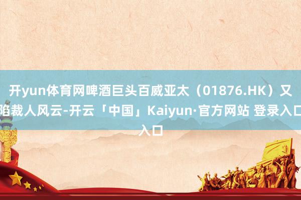 开yun体育网啤酒巨头百威亚太(01876.HK)又陷裁人风云-开云「中国」Kaiyun·官方网站 登录入口