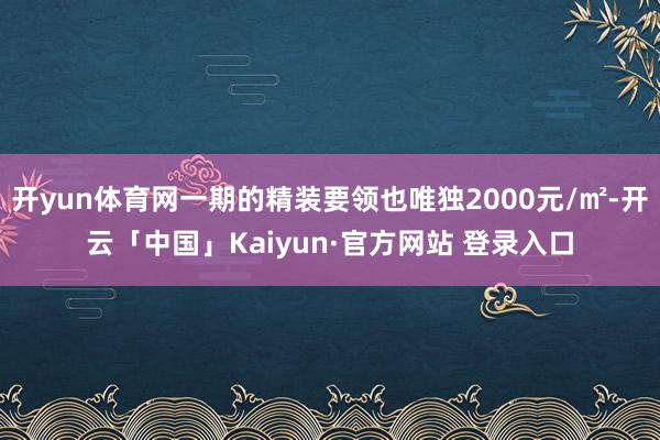 开yun体育网一期的精装要领也唯独2000元/㎡-开云「中国」Kaiyun·官方网站 登录入口