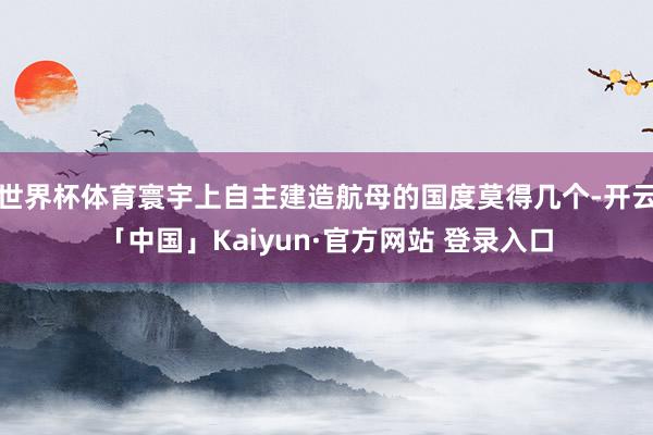 世界杯体育寰宇上自主建造航母的国度莫得几个-开云「中国」Kaiyun·官方网站 登录入口