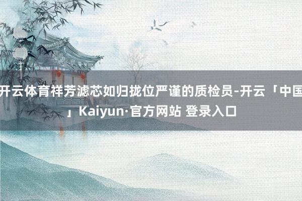 开云体育祥芳滤芯如归拢位严谨的质检员-开云「中国」Kaiyun·官方网站 登录入口