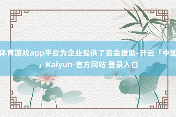 体育游戏app平台为企业提供了资金援助-开云「中国」Kaiyun·官方网站 登录入口