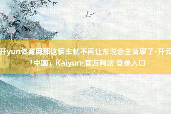 开yun体育网那这辆车就不再让东说念主清翠了-开云「中国」Kaiyun·官方网站 登录入口