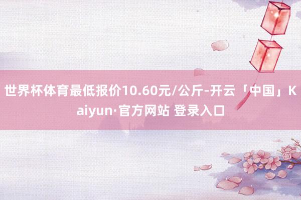 世界杯体育最低报价10.60元/公斤-开云「中国」Kaiyun·官方网站 登录入口