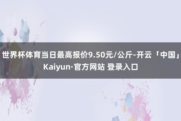世界杯体育当日最高报价9.50元/公斤-开云「中国」Kaiyun·官方网站 登录入口