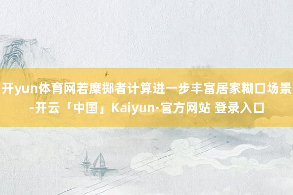 开yun体育网若糜掷者计算进一步丰富居家糊口场景-开云「中国」Kaiyun·官方网站 登录入口
