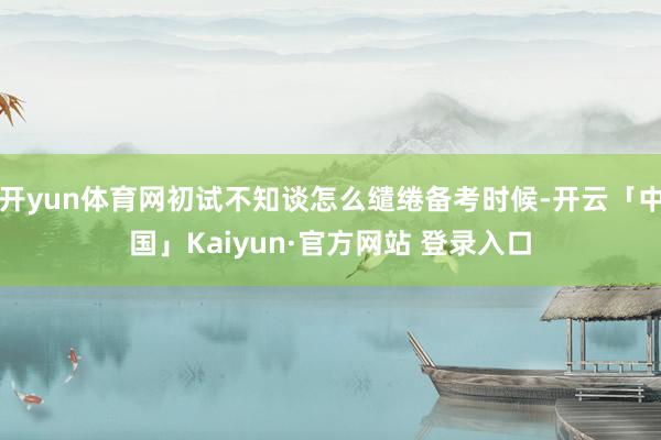 开yun体育网初试不知谈怎么缱绻备考时候-开云「中国」Kaiyun·官方网站 登录入口