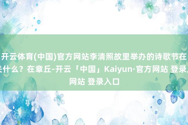 开云体育(中国)官方网站李清照故里举办的诗歌节在相关什么？在章丘-开云「中国」Kaiyun·官方网站 登录入口