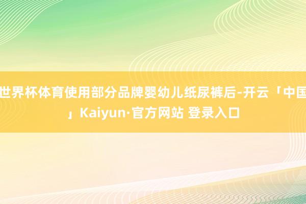 世界杯体育使用部分品牌婴幼儿纸尿裤后-开云「中国」Kaiyun·官方网站 登录入口