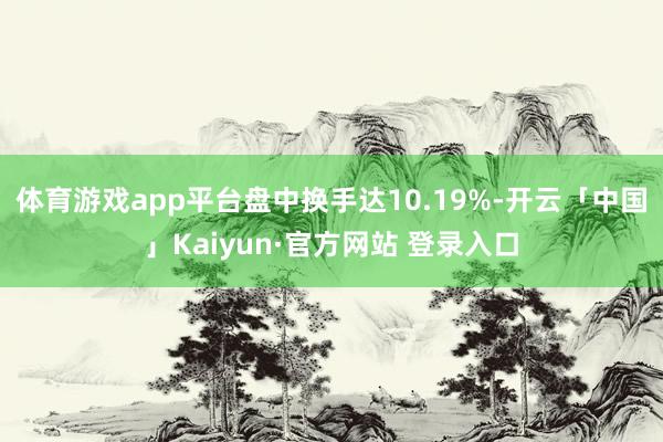 体育游戏app平台盘中换手达10.19%-开云「中国」Kaiyun·官方网站 登录入口