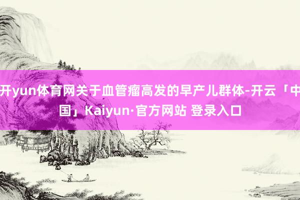 开yun体育网关于血管瘤高发的早产儿群体-开云「中国」Kaiyun·官方网站 登录入口