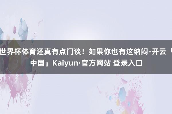 世界杯体育还真有点门谈！如果你也有这纳闷-开云「中国」Kaiyun·官方网站 登录入口