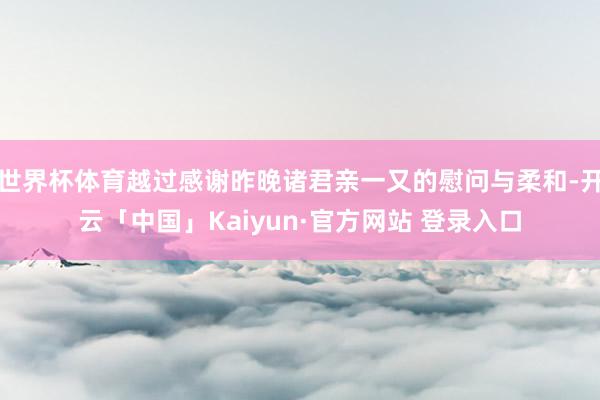 世界杯体育越过感谢昨晚诸君亲一又的慰问与柔和-开云「中国」Kaiyun·官方网站 登录入口