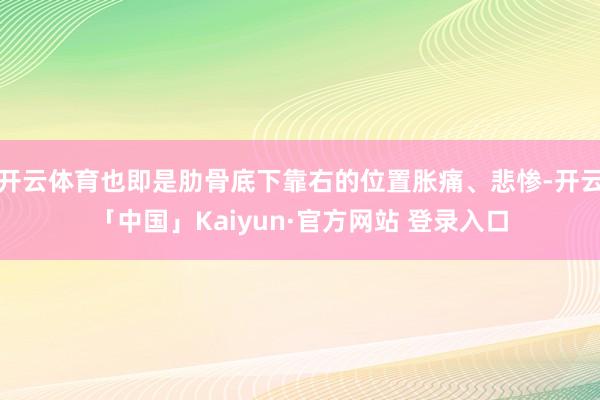 开云体育也即是肋骨底下靠右的位置胀痛、悲惨-开云「中国」Kaiyun·官方网站 登录入口