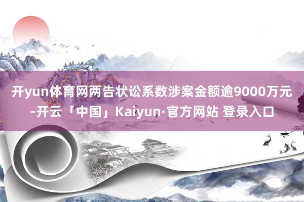 开yun体育网　　两告状讼系数涉案金额逾9000万元-开云「中国」Kaiyun·官方网站 登录入口