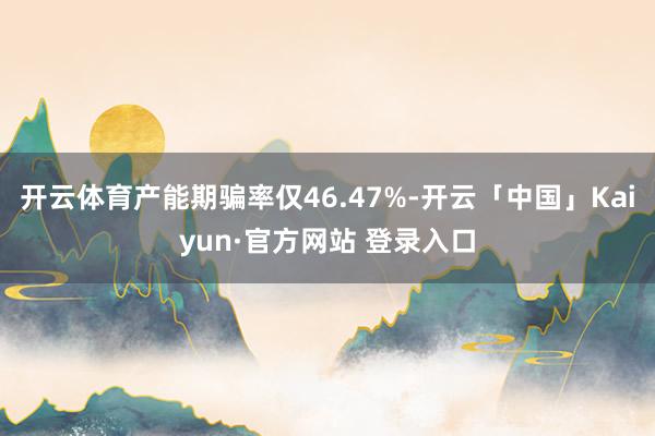 开云体育产能期骗率仅46.47%-开云「中国」Kaiyun·官方网站 登录入口