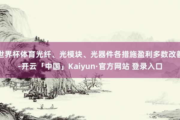 世界杯体育光纤、光模块、光器件各措施盈利多数改善-开云「中国」Kaiyun·官方网站 登录入口