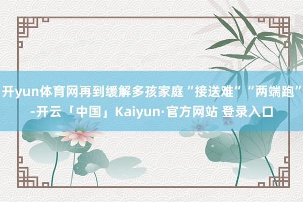 开yun体育网再到缓解多孩家庭“接送难”“两端跑”-开云「中国」Kaiyun·官方网站 登录入口