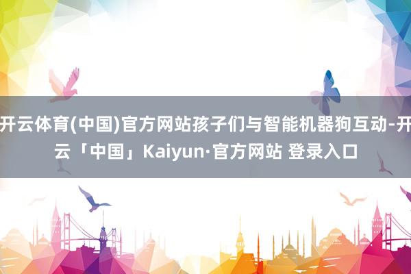开云体育(中国)官方网站孩子们与智能机器狗互动-开云「中国」Kaiyun·官方网站 登录入口