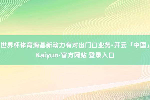 世界杯体育海基新动力有对出门口业务-开云「中国」Kaiyun·官方网站 登录入口