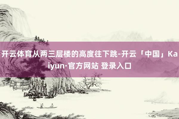 开云体育从两三层楼的高度往下跳-开云「中国」Kaiyun·官方网站 登录入口